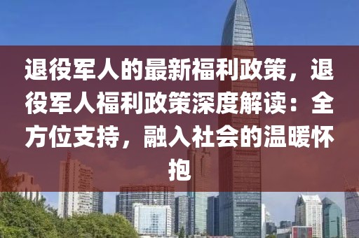 退役軍人的最新福利政策，退役軍人福利政策深度解讀：全方位支持，融入社會的溫暖懷抱