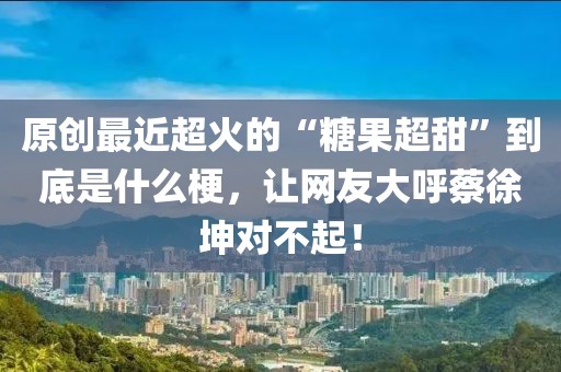原創最近超火的“糖果超甜”到底是什么梗，讓網友大呼蔡徐坤對不起！