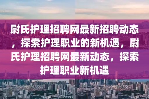 尉氏護理招聘網(wǎng)最新招聘動態(tài)，探索護理職業(yè)的新機遇，尉氏護理招聘網(wǎng)最新動態(tài)，探索護理職業(yè)新機遇