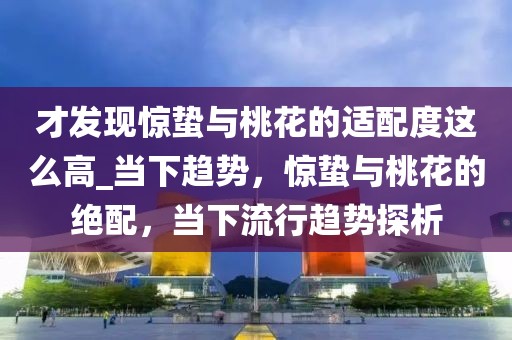 才發(fā)現(xiàn)驚蟄與桃花的適配度這么高_(dá)當(dāng)下趨勢，驚蟄與桃花的絕配，當(dāng)下流行趨勢探析