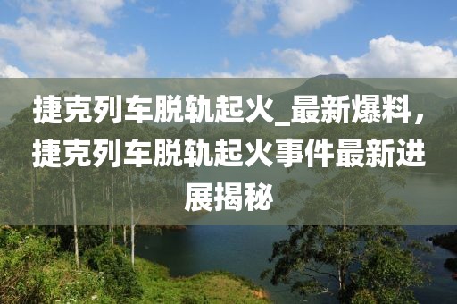 捷克列車脫軌起火_最新爆料，捷克列車脫軌起火事件最新進展揭秘