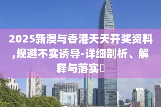 2025新澳與香港天天開獎資料,規避不實誘導-詳細剖析、解釋與落實?