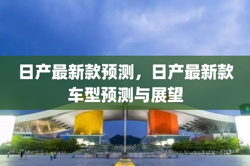 日產(chǎn)最新款預(yù)測(cè)，日產(chǎn)最新款車型預(yù)測(cè)與展望