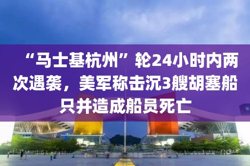 “馬士基杭州”輪24小時內兩次遇襲，美軍稱擊沉3艘胡塞船只并造成船員死亡