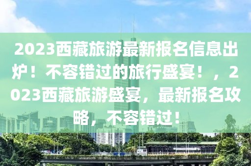 2023西藏旅游最新報名信息出爐！不容錯過的旅行盛宴！，2023西藏旅游盛宴，最新報名攻略，不容錯過！