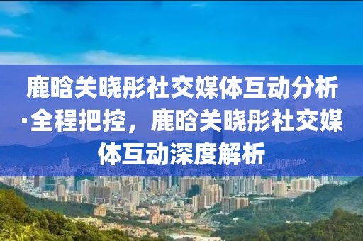 鹿晗關曉彤社交媒體互動分析·全程把控，鹿晗關曉彤社交媒體互動深度解析