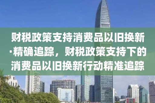 財稅政策支持消費品以舊換新·精確追蹤，財稅政策支持下的消費品以舊換新行動精準追蹤