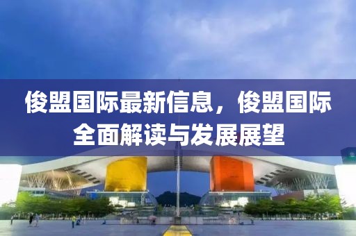 俊盟國際最新信息，俊盟國際全面解讀與發(fā)展展望