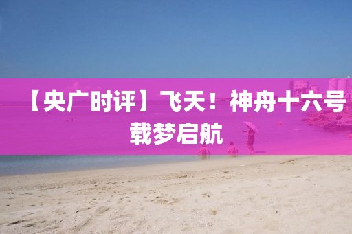 【央廣時(shí)評】飛天！神舟十六號載夢啟航