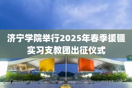 濟(jì)寧學(xué)院舉行2025年春季援疆實(shí)習(xí)支教團(tuán)出征儀式