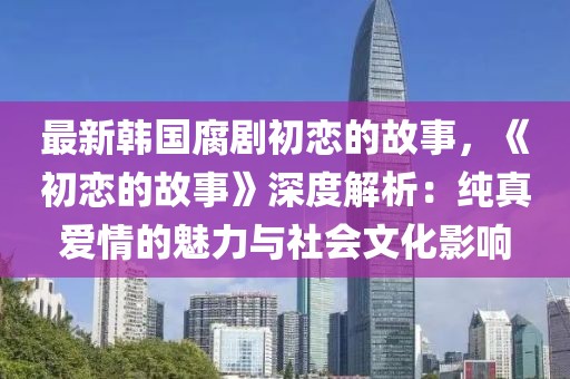 最新韓國腐劇初戀的故事，《初戀的故事》深度解析：純真愛情的魅力與社會文化影響