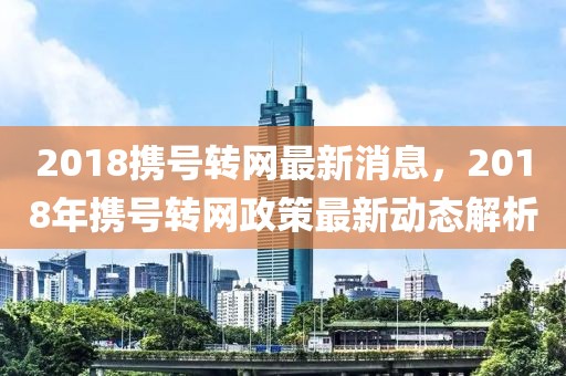 2018攜號轉網最新消息，2018年攜號轉網政策最新動態解析