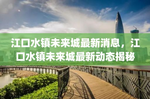 江口水鎮未來城最新消息，江口水鎮未來城最新動態揭秘