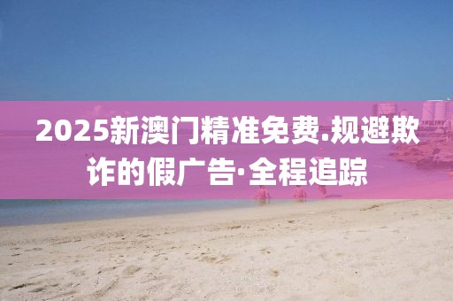 2025新澳門精準免費.規(guī)避欺詐的假廣告·全程追蹤