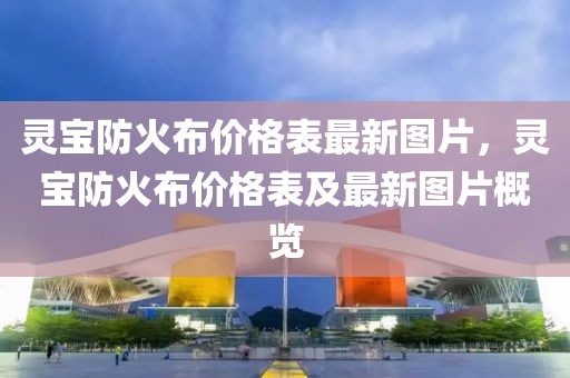 靈寶防火布價格表最新圖片，靈寶防火布價格表及最新圖片概覽