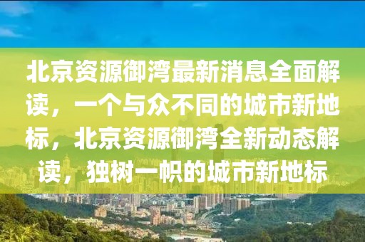 北京資源御灣最新消息全面解讀，一個與眾不同的城市新地標，北京資源御灣全新動態解讀，獨樹一幟的城市新地標
