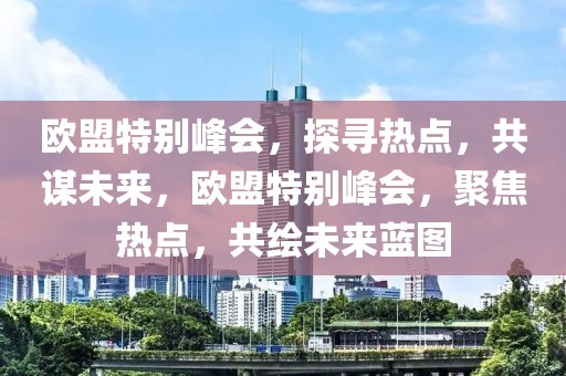 歐盟特別峰會，探尋熱點，共謀未來，歐盟特別峰會，聚焦熱點，共繪未來藍圖