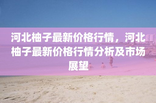 河北柚子最新價格行情，河北柚子最新價格行情分析及市場展望