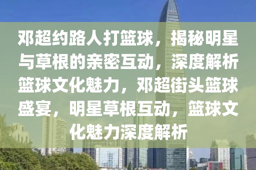 鄧超約路人打籃球，揭秘明星與草根的親密互動(dòng)，深度解析籃球文化魅力，鄧超街頭籃球盛宴，明星草根互動(dòng)，籃球文化魅力深度解析