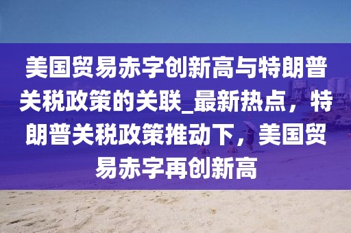 美國貿易赤字創新高與特朗普關稅政策的關聯_最新熱點，特朗普關稅政策推動下，美國貿易赤字再創新高