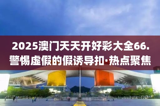 2025澳門天天開好彩大全66.警惕虛假的假誘導扣·熱點聚焦