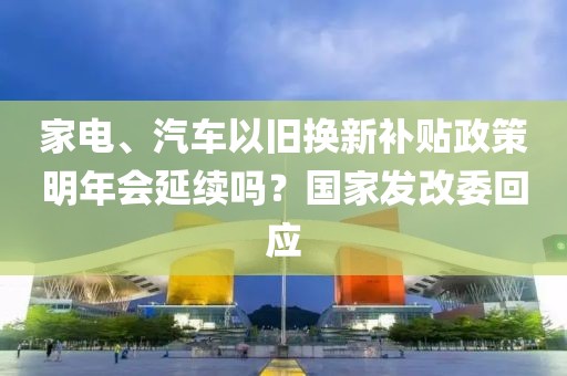 家電、汽車以舊換新補貼政策明年會延續嗎？國家發改委回應