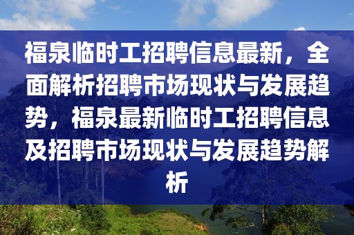 福泉臨時工招聘信息最新，全面解析招聘市場現狀與發展趨勢，福泉最新臨時工招聘信息及招聘市場現狀與發展趨勢解析