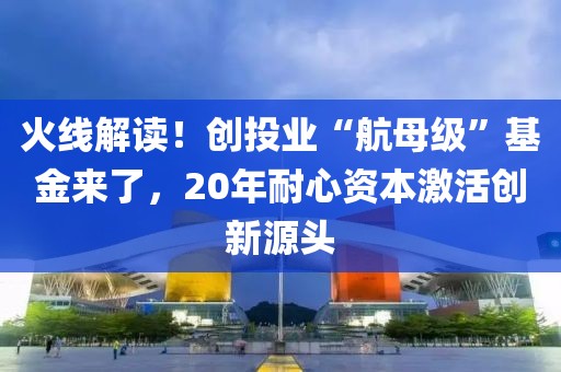 火線解讀！創投業“航母級”基金來了，20年耐心資本激活創新源頭
