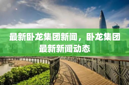 最新臥龍集團新聞，臥龍集團最新新聞動態