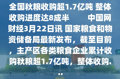 全國秋糧收購超1.7億噸 整體收購進度達8成半 　　中國網(wǎng)財經(jīng)3月22日訊 國家糧食和物資儲備局最新發(fā)布，截至目前，主產(chǎn)區(qū)各類糧食企業(yè)累計收購秋糧超1.7億噸，整體收購...
