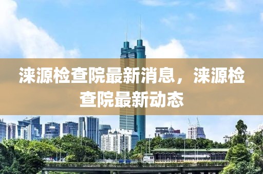 淶源檢查院最新消息，淶源檢查院最新動態