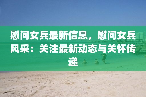 慰問女兵最新信息，慰問女兵風采：關注最新動態與關懷傳遞