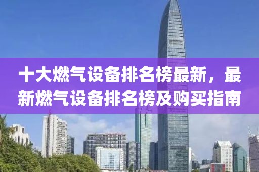 十大燃氣設備排名榜最新，最新燃氣設備排名榜及購買指南