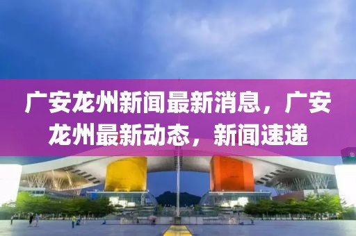 廣安龍州新聞最新消息，廣安龍州最新動態，新聞速遞