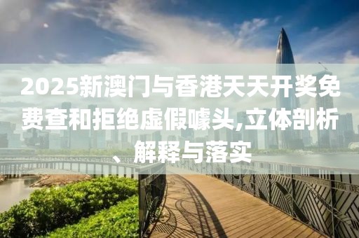 2025新澳門與香港天天開獎免費查和拒絕虛假噱頭,立體剖析、解釋與落實