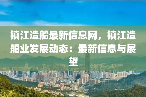 鎮(zhèn)江造船最新信息網(wǎng)，鎮(zhèn)江造船業(yè)發(fā)展動(dòng)態(tài)：最新信息與展望