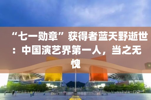 “七一勛章”獲得者藍天野逝世：中國演藝界第一人，當之無愧
