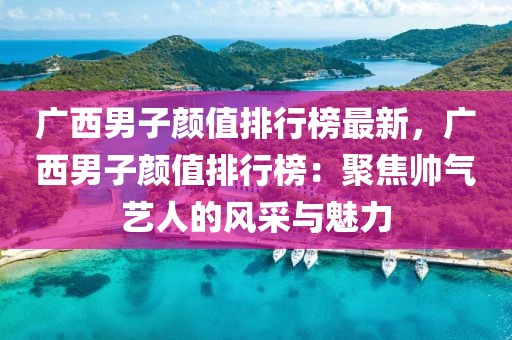 廣西男子顏值排行榜最新，廣西男子顏值排行榜：聚焦帥氣藝人的風采與魅力