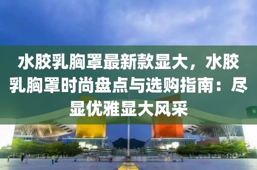 水膠乳胸罩最新款顯大，水膠乳胸罩時尚盤點與選購指南：盡顯優雅顯大風采
