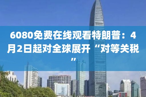6080免費在線觀看特朗普：4月2日起對全球展開“對等關稅”