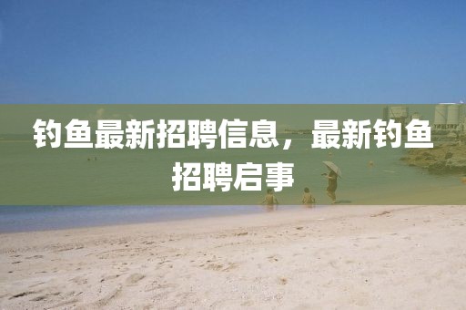 釣魚最新招聘信息，最新釣魚招聘啟事