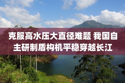克服高水壓大直徑難題 我國自主研制盾構(gòu)機(jī)平穩(wěn)穿越長江