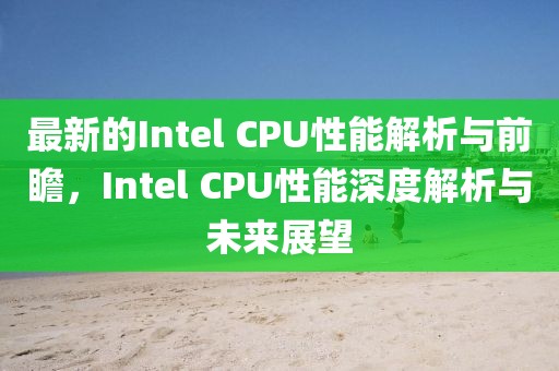 最新的Intel CPU性能解析與前瞻，Intel CPU性能深度解析與未來展望