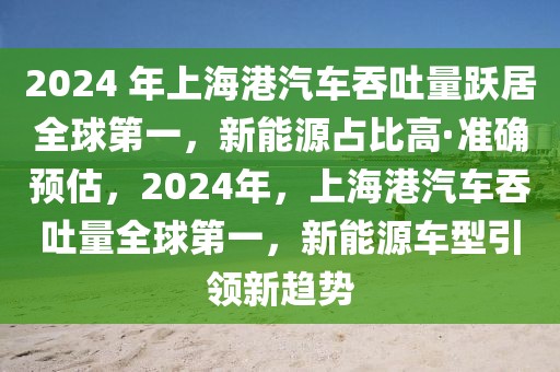 2024 年上海港汽車吞吐量躍居全球第一，新能源占比高·準確預估，2024年，上海港汽車吞吐量全球第一，新能源車型引領新趨勢