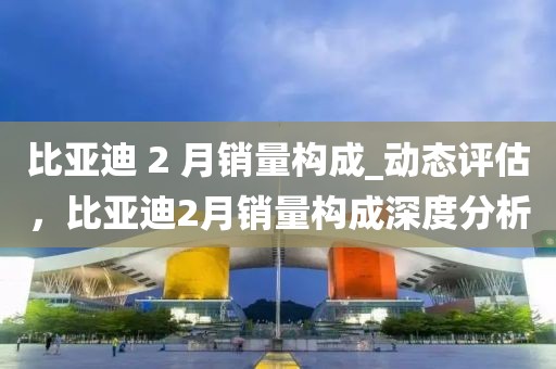 比亞迪 2 月銷量構(gòu)成_動態(tài)評估，比亞迪2月銷量構(gòu)成深度分析