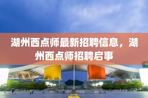 湖州西點師最新招聘信息，湖州西點師招聘啟事