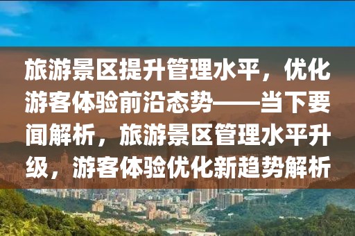 旅游景區提升管理水平，優化游客體驗前沿態勢——當下要聞解析，旅游景區管理水平升級，游客體驗優化新趨勢解析