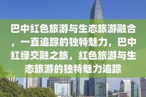 巴中紅色旅游與生態旅游融合，一直追蹤的獨特魅力，巴中紅綠交融之旅，紅色旅游與生態旅游的獨特魅力追蹤