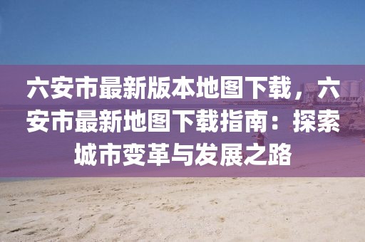 六安市最新版本地圖下載，六安市最新地圖下載指南：探索城市變革與發展之路