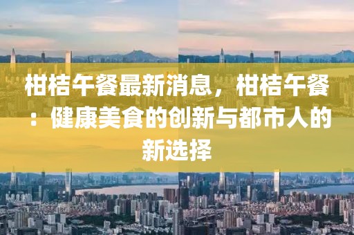 柑桔午餐最新消息，柑桔午餐：健康美食的創新與都市人的新選擇